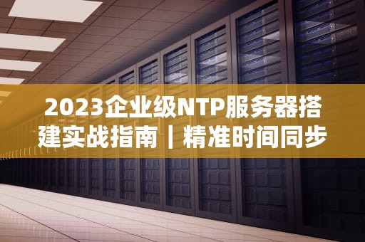2023企业级NTP服务器搭建实战指南｜精准时间同步解决方案