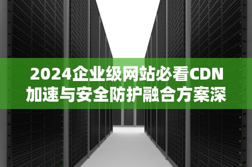 2024企业级网站必看CDN加速与安全防护融合方案深度解析