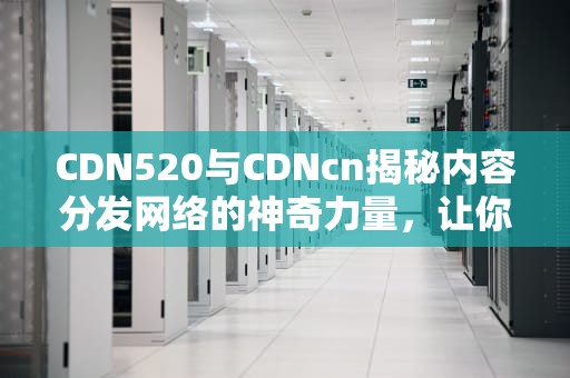 CDN520与CDNcn揭秘内容分发网络的神奇力量，让你的网站飞起来！
