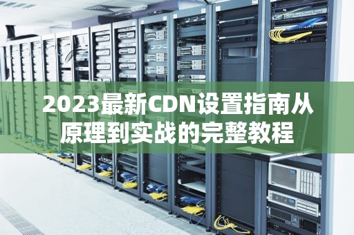 2023最新CDN设置指南从原理到实战的完整教程