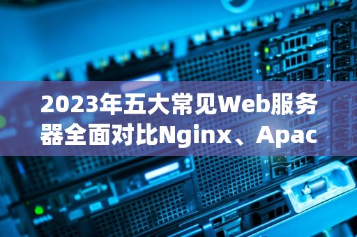 2023年五大常见Web服务器全面对比Nginx、Apache、IIS、Tomcat与Lighttpd深度解析