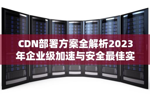 CDN部署方案全解析2023年企业级加速与安全最佳实践
