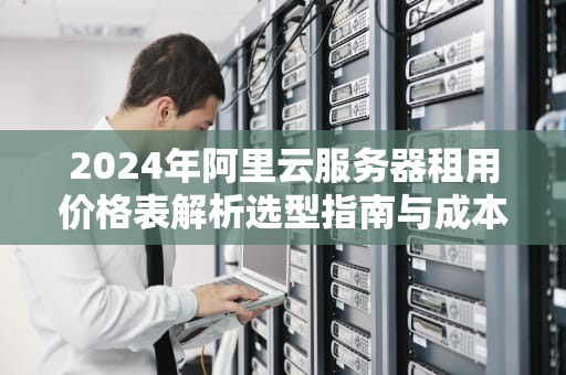 2024年阿里云服务器租用价格表解析选型指南与成本优化策略