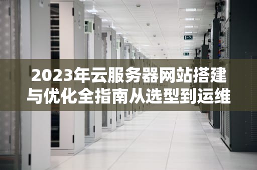 2023年云服务器网站搭建与优化全指南从选型到运维的实用技巧