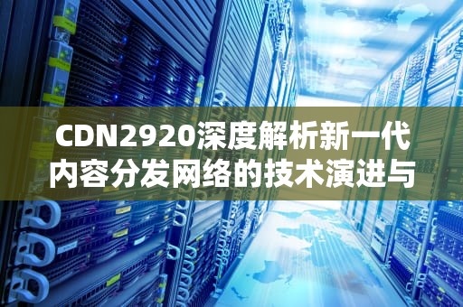 CDN2920深度解析新一代内容分发网络的技术演进与落地实践
