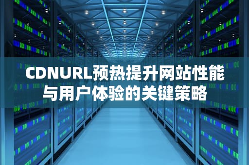 CDNURL预热提升网站性能与用户体验的关键策略