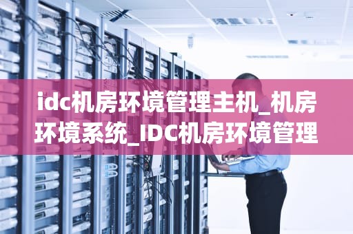 idc机房环境管理主机_机房环境系统_IDC机房环境管理主机的重要性及实践策略