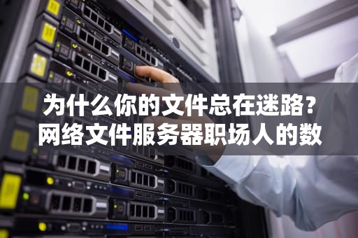 为什么你的文件总在迷路？网络文件服务器职场人的数字导航仪