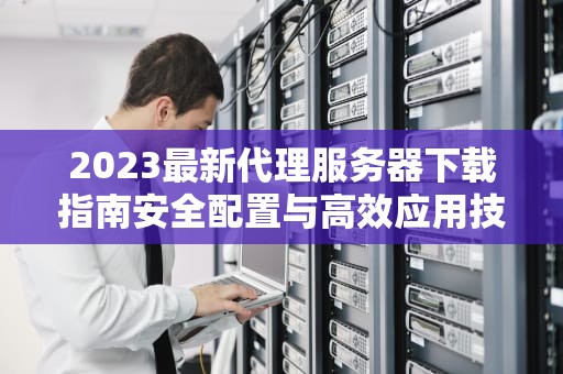 2023最新代理服务器下载指南安全配置与高效应用技巧