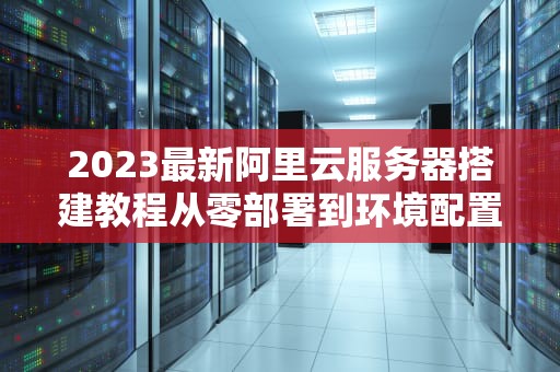 2023最新阿里云服务器搭建教程从零部署到环境配置全指南（附避坑指南）