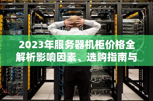 2023年服务器机柜价格全解析影响因素、选购指南与市场趋势分析