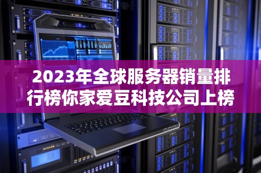 2023年全球服务器销量排行榜你家爱豆科技公司上榜了吗？