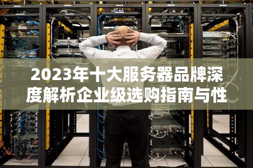 2023年十大服务器品牌深度解析企业级选购指南与性能对比