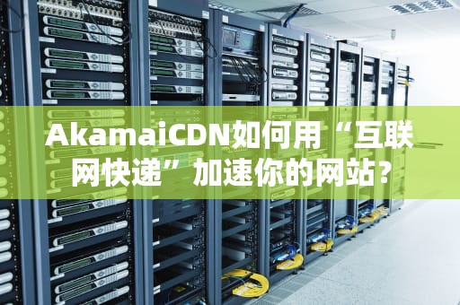 AkamaiCDN如何用“互联网快递”加速你的网站？