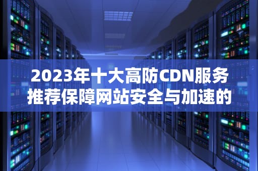 2023年十大高防CDN服务推荐保障网站安全与加速的终极指南