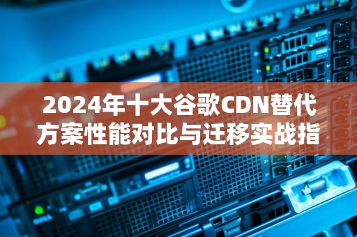 2024年十大谷歌CDN替代方案性能对比与迁移实战指南