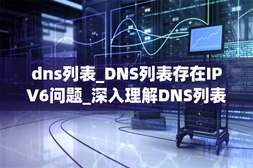 dns列表_DNS列表存在IPV6问题_深入理解DNS列表及其重要性