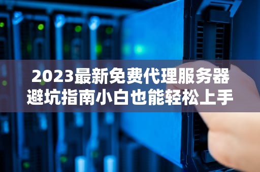 2023最新免费代理服务器避坑指南小白也能轻松上手的网络隐身术