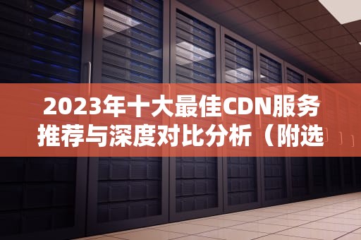 2023年十大最佳CDN服务推荐与深度对比分析（附选型指南）