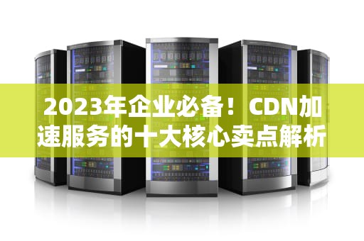 2023年企业必备！CDN加速服务的十大核心卖点解析与选型指南