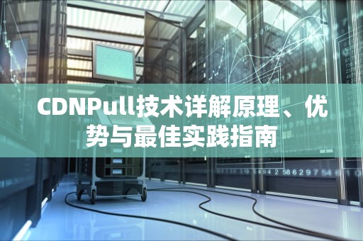 CDNPull技术详解原理、优势与最佳实践指南