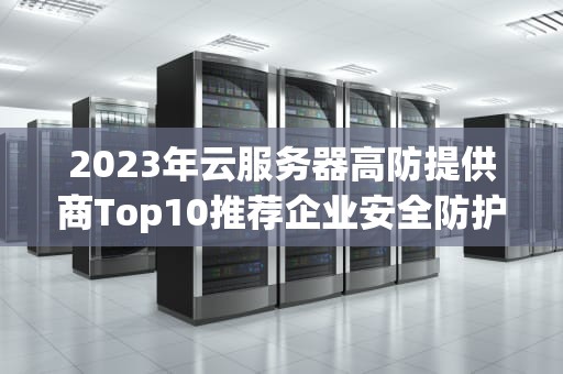 2023年云服务器高防提供商Top10推荐企业安全防护必读指南
