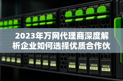 2023年万网代理商深度解析企业如何选择优质合作伙伴与入行指南