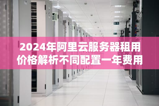 2024年阿里云服务器租用价格解析不同配置一年费用全指南