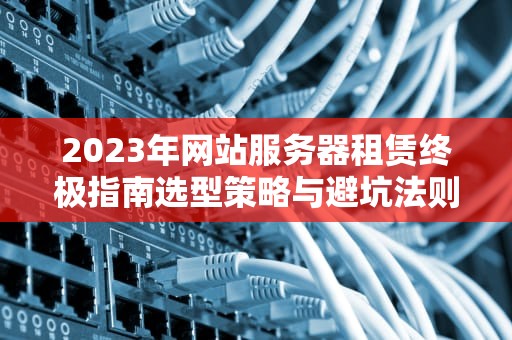2023年网站服务器租赁终极指南选型策略与避坑法则