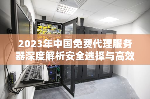 2023年中国免费代理服务器深度解析安全选择与高效使用指南