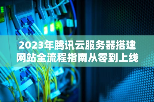 2023年腾讯云服务器搭建网站全流程指南从零到上线的12个关键步骤