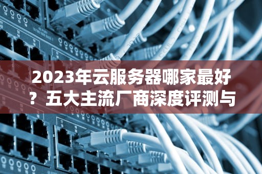 2023年云服务器哪家最好？五大主流厂商深度评测与选型指南（附实战建议）