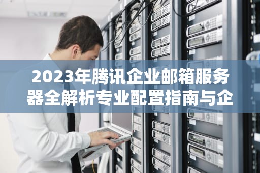 2023年腾讯企业邮箱服务器全解析专业配置指南与企业级解决方案