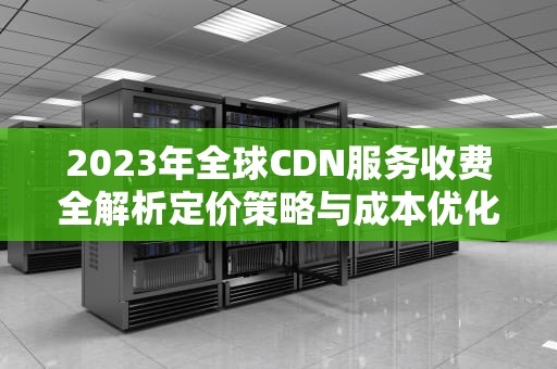 2023年全球CDN服务收费全解析定价策略与成本优化指南