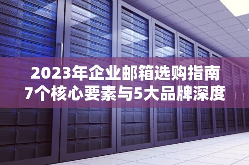 2023年企业邮箱选购指南7个核心要素与5大品牌深度解析