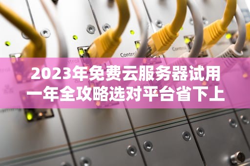 2023年免费云服务器试用一年全攻略选对平台省下上万元！