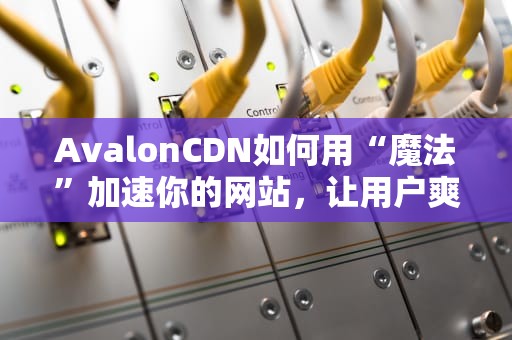 AvalonCDN如何用“魔法”加速你的网站，让用户爽到飞起？