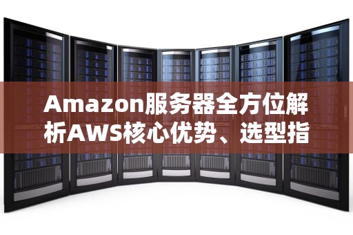 Amazon服务器全方位解析AWS核心优势、选型指南与实战技巧