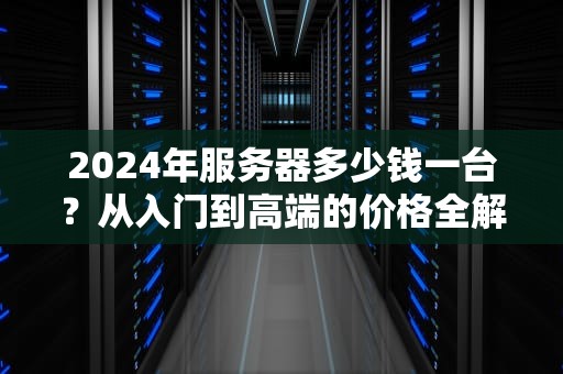 2024年服务器多少钱一台？从入门到高端的价格全解析与选购指南