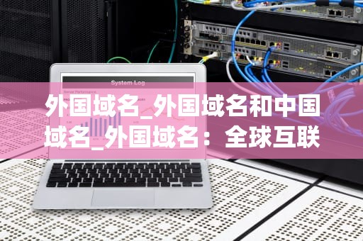 外国域名_外国域名和中国域名_外国域名：全球互联网的关键组成部分