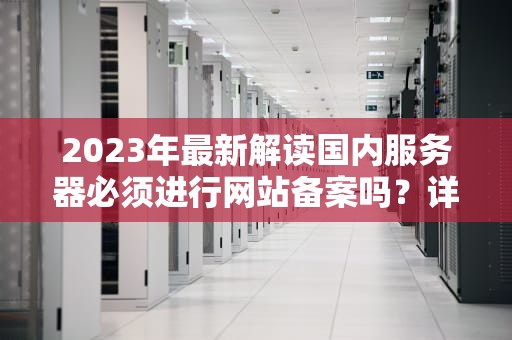 2023年最新解读国内服务器必须进行网站备案吗？详解政策要求与操作指南