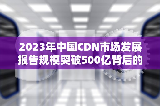 2023年中国CDN市场发展报告规模突破500亿背后的机遇与挑战