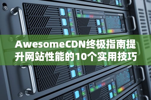 AwesomeCDN终极指南提升网站性能的10个实用技巧与选型策略