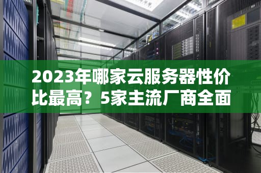 2023年哪家云服务器性价比最高？5家主流厂商全面对比与选购指南