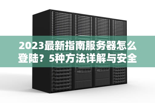 2023最新指南服务器怎么登陆？5种方法详解与安全防护策略