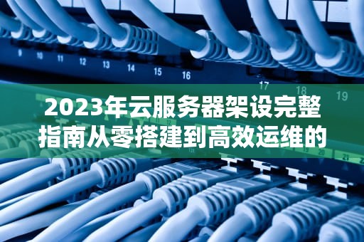 2023年云服务器架设完整指南从零搭建到高效运维的实战教程