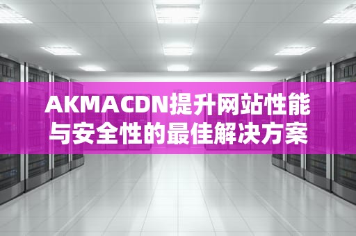 AKMACDN提升网站性能与安全性的最佳解决方案