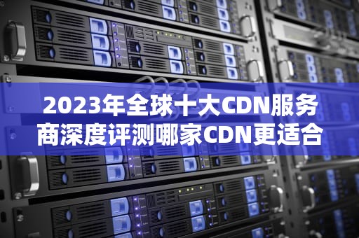 2023年全球十大CDN服务商深度评测哪家CDN更适合你的业务需求？