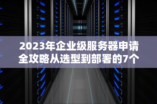 2023年企业级服务器申请全攻略从选型到部署的7个关键步骤