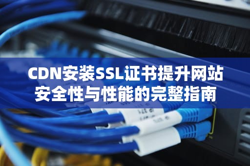 CDN安装SSL证书提升网站安全性与性能的完整指南